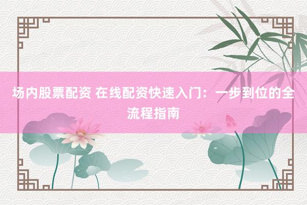 场内股票配资 在线配资快速入门：一步到位的全流程指南