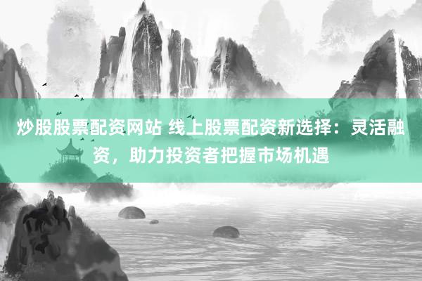 炒股股票配资网站 线上股票配资新选择：灵活融资，助力投资者把握市场机遇