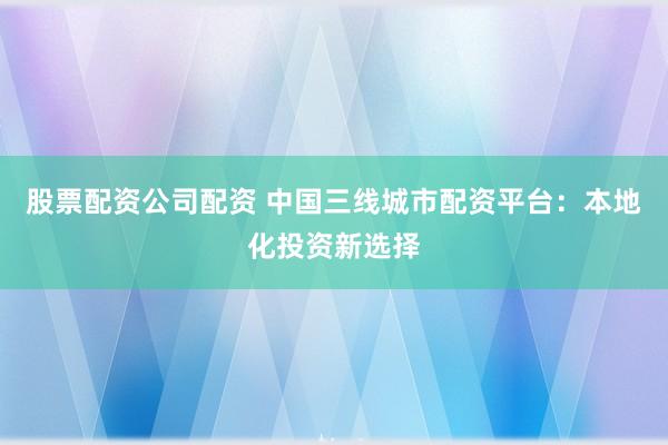 股票配资公司配资 中国三线城市配资平台：本地化投资新选择