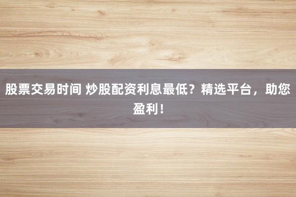 股票交易时间 炒股配资利息最低？精选平台，助您盈利！