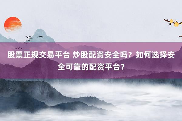 股票正规交易平台 炒股配资安全吗？如何选择安全可靠的配资平台？