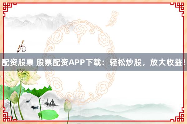 配资股票 股票配资APP下载：轻松炒股，放大收益！