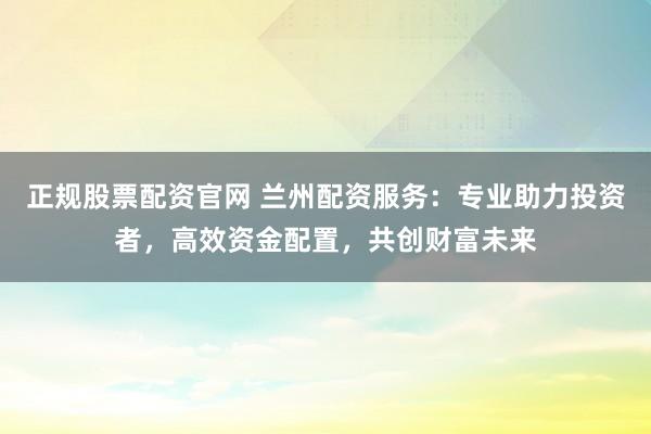 正规股票配资官网 兰州配资服务：专业助力投资者，高效资金配置，共创财富未来