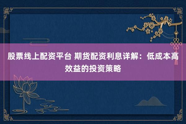 股票线上配资平台 期货配资利息详解：低成本高效益的投资策略