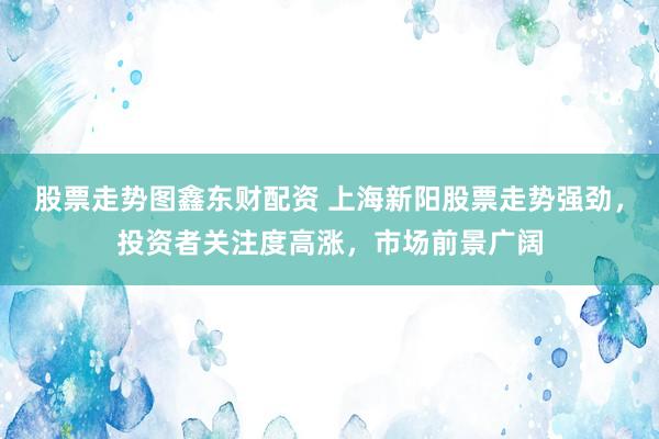 股票走势图鑫东财配资 上海新阳股票走势强劲，投资者关注度高涨，市场前景广阔