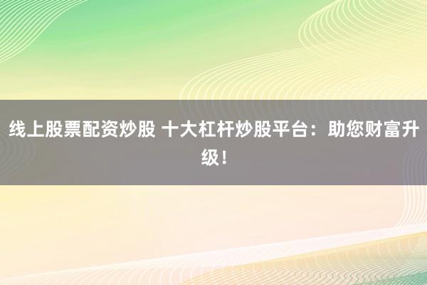 线上股票配资炒股 十大杠杆炒股平台：助您财富升级！