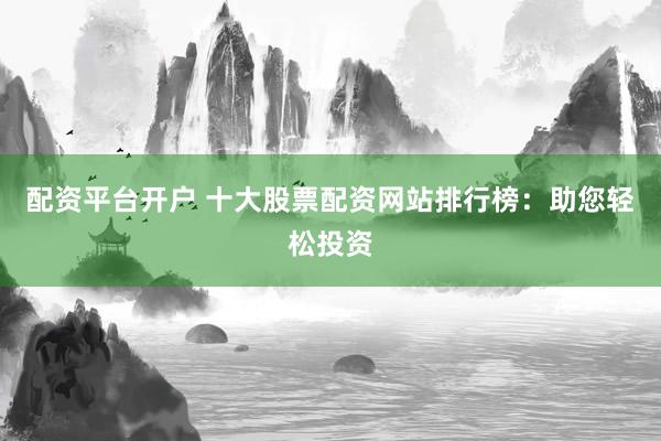 配资平台开户 十大股票配资网站排行榜：助您轻松投资