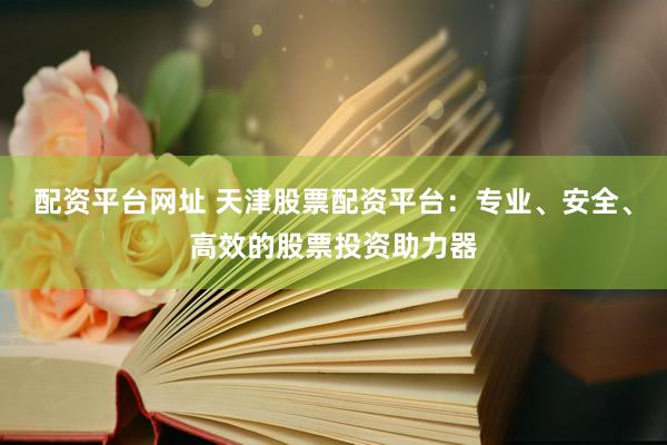 配资平台网址 天津股票配资平台：专业、安全、高效的股票投资助力器