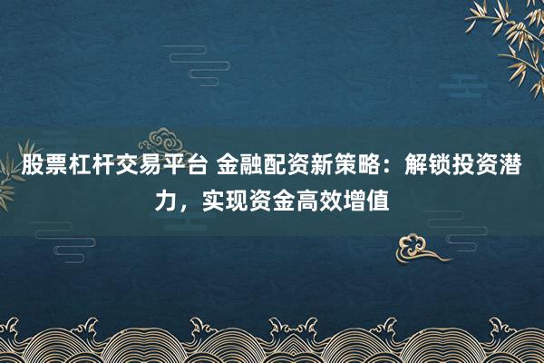 股票杠杆交易平台 金融配资新策略：解锁投资潜力，实现资金高效增值