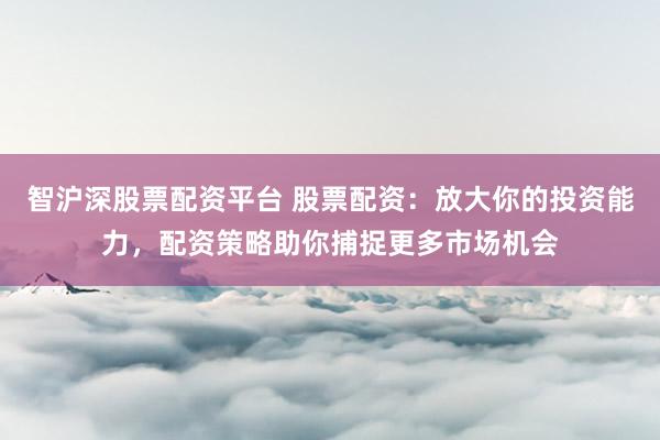 智沪深股票配资平台 股票配资：放大你的投资能力，配资策略助你捕捉更多市场机会