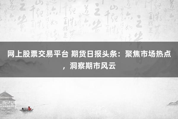 网上股票交易平台 期货日报头条：聚焦市场热点，洞察期市风云