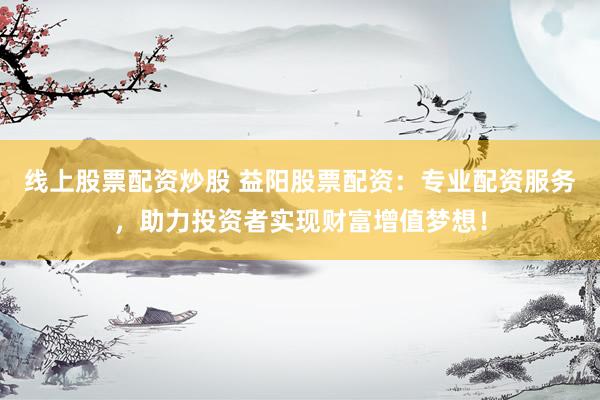 线上股票配资炒股 益阳股票配资：专业配资服务，助力投资者实现财富增值梦想！