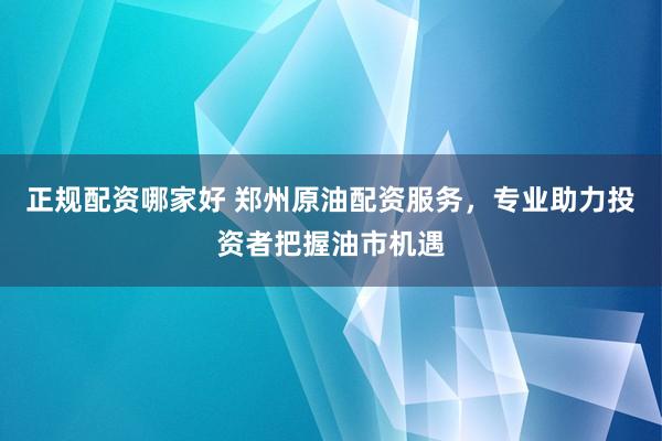 正规配资哪家好 郑州原油配资服务，专业助力投资者把握油市机遇