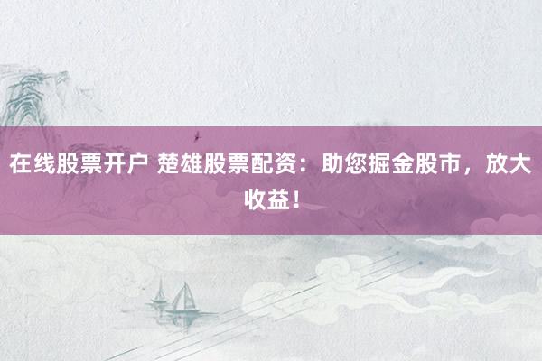 在线股票开户 楚雄股票配资：助您掘金股市，放大收益！