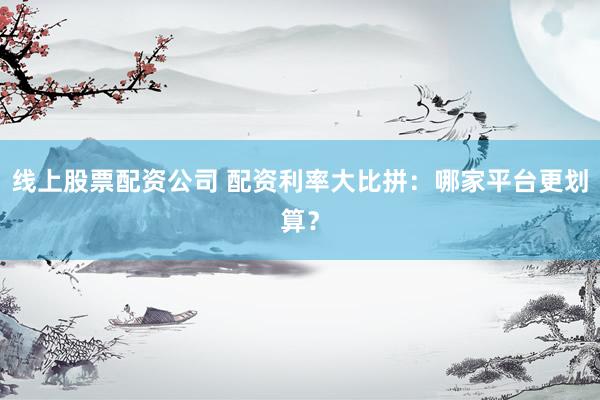 线上股票配资公司 配资利率大比拼：哪家平台更划算？