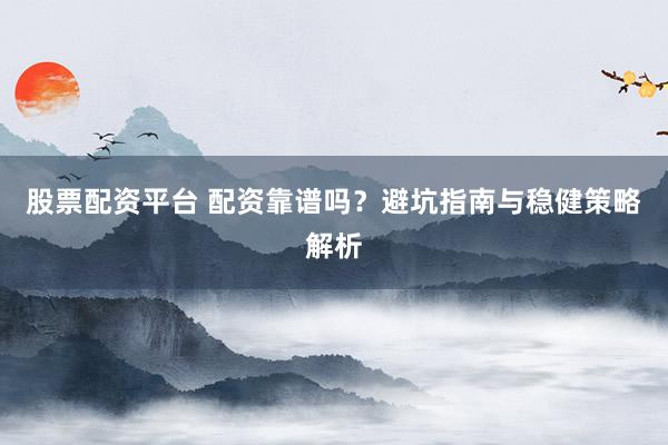 股票配资平台 配资靠谱吗？避坑指南与稳健策略解析