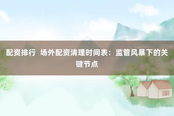 配资排行  场外配资清理时间表：监管风暴下的关键节点