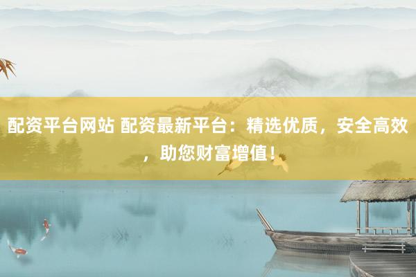 配资平台网站 配资最新平台：精选优质，安全高效，助您财富增值！