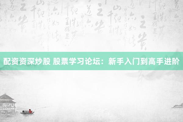 配资资深炒股 股票学习论坛：新手入门到高手进阶