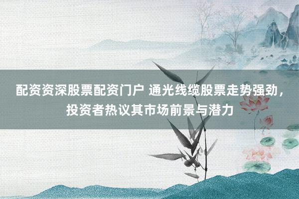 配资资深股票配资门户 通光线缆股票走势强劲，投资者热议其市场前景与潜力