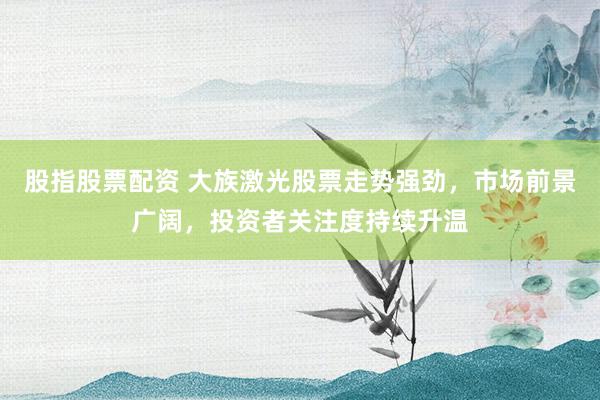 股指股票配资 大族激光股票走势强劲，市场前景广阔，投资者关注度持续升温