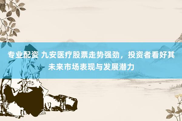 专业配资 九安医疗股票走势强劲，投资者看好其未来市场表现与发展潜力