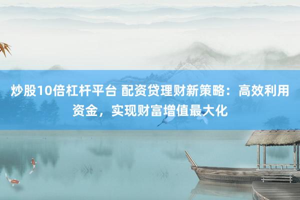 炒股10倍杠杆平台 配资贷理财新策略：高效利用资金，实现财富增值最大化