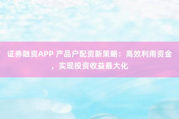 证券融资APP 产品户配资新策略：高效利用资金，实现投资收益最大化