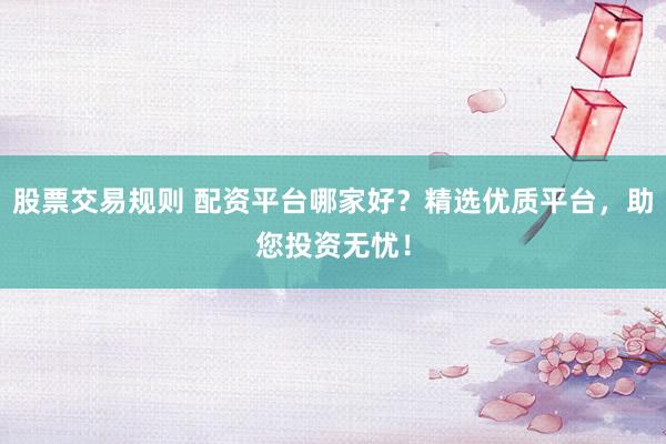 股票交易规则 配资平台哪家好？精选优质平台，助您投资无忧！