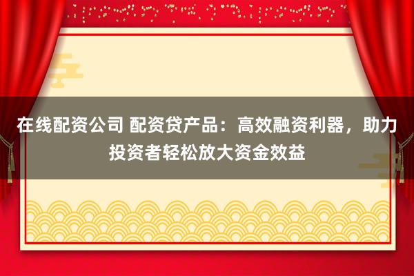 在线配资公司 配资贷产品：高效融资利器，助力投资者轻松放大资金效益