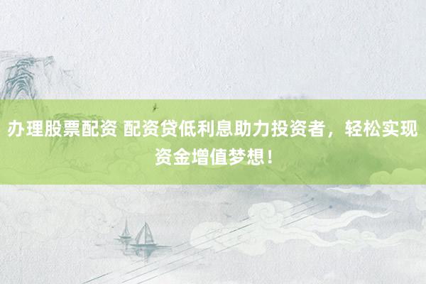 办理股票配资 配资贷低利息助力投资者，轻松实现资金增值梦想！