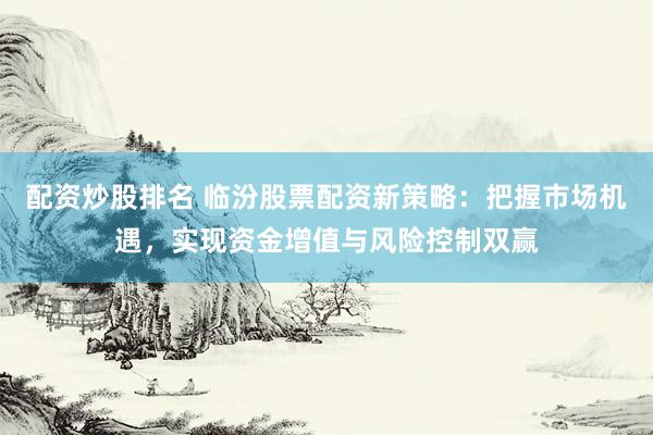 配资炒股排名 临汾股票配资新策略：把握市场机遇，实现资金增值与风险控制双赢