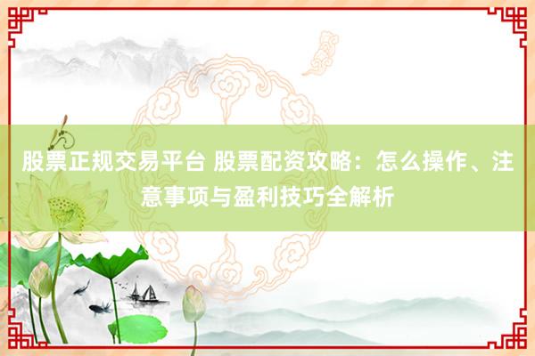 股票正规交易平台 股票配资攻略：怎么操作、注意事项与盈利技巧全解析