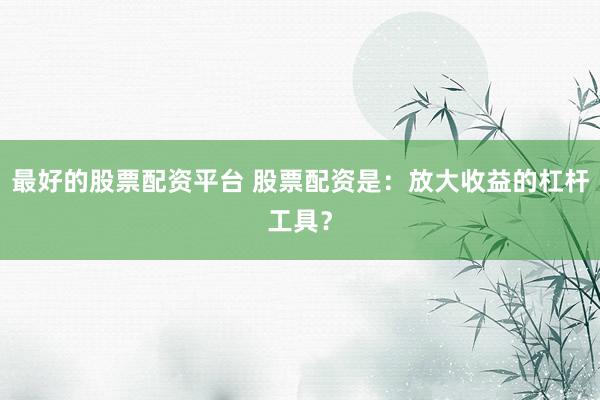 最好的股票配资平台 股票配资是：放大收益的杠杆工具？