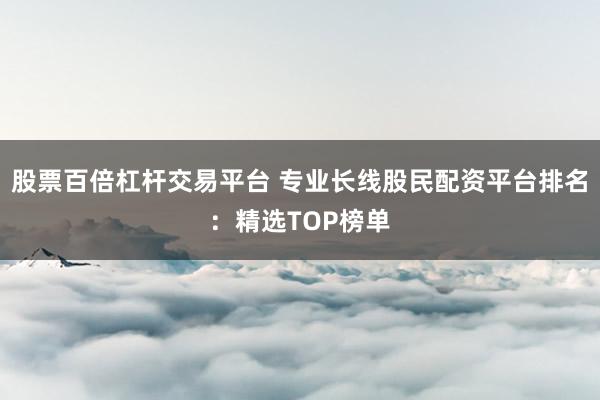股票百倍杠杆交易平台 专业长线股民配资平台排名：精选TOP榜单