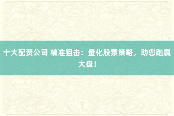 十大配资公司 精准狙击：量化股票策略，助您跑赢大盘！