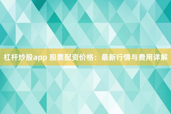 杠杆炒股app 股票配资价格：最新行情与费用详解