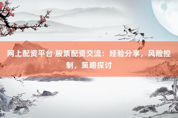 网上配资平台 股票配资交流：经验分享，风险控制，策略探讨