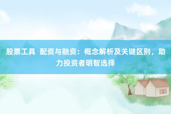 股票工具  配资与融资：概念解析及关键区别，助力投资者明智选择