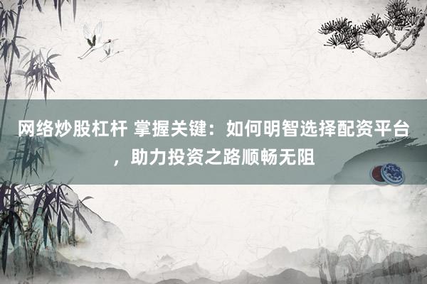 网络炒股杠杆 掌握关键：如何明智选择配资平台，助力投资之路顺畅无阻