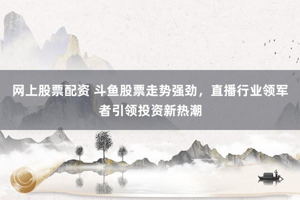 网上股票配资 斗鱼股票走势强劲，直播行业领军者引领投资新热潮