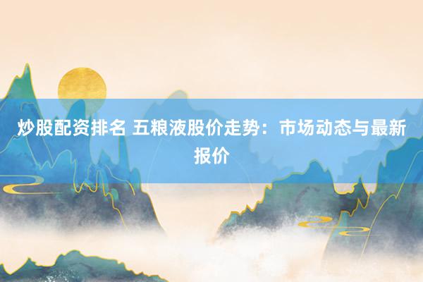 炒股配资排名 五粮液股价走势：市场动态与最新报价