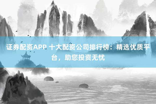 证券配资APP 十大配资公司排行榜：精选优质平台，助您投资无忧