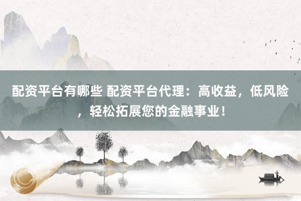 配资平台有哪些 配资平台代理：高收益，低风险，轻松拓展您的金融事业！