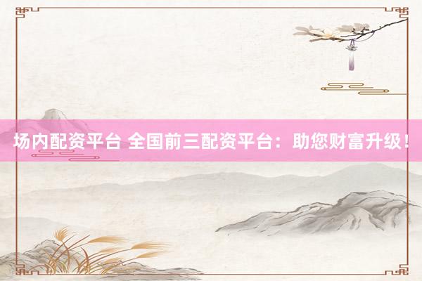 场内配资平台 全国前三配资平台：助您财富升级！