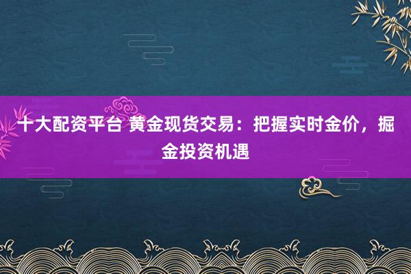 十大配资平台 黄金现货交易：把握实时金价，掘金投资机遇