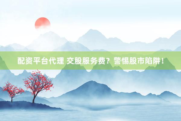 配资平台代理 交股服务费？警惕股市陷阱！