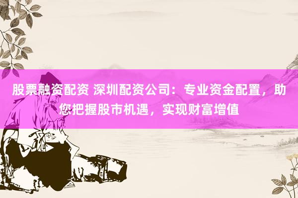 股票融资配资 深圳配资公司：专业资金配置，助您把握股市机遇，实现财富增值