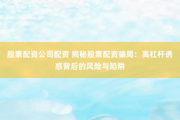 股票配资公司配资 揭秘股票配资骗局：高杠杆诱惑背后的风险与陷阱