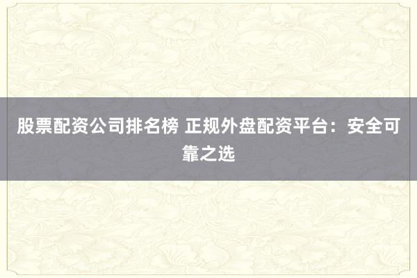 股票配资公司排名榜 正规外盘配资平台：安全可靠之选